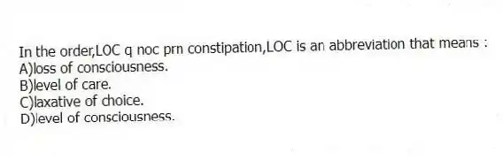 In the order,LOC q noc prn constipation,LOC is an abbreviation that means :
A)loss of consciousness.
B)level of care.
C)laxative of choice.
D)level of consciousness.
