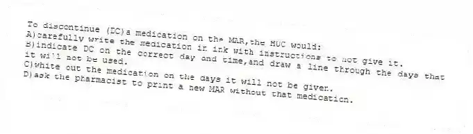 To discontinue (DC)a medication on the MAR,the HUC would:
A)carefully write the medication in ink with instructions to not give it.
B)indicate DC on the correct day and time,and draw a line through the days that it will not be used.
C)white out the medication on the days it will not be given.
D)ask the pharmacist to print a new MAR without that medication.