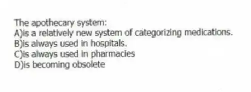 The apothecary system:
A)is a relatively new system of categorizing medications.
B)is always used in hospitals.
C)is always used in pharmacies
D)is becoming obsolete