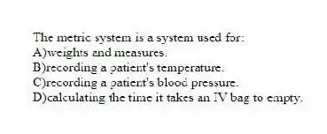 The metric system is a system used for:
A)weights and measures.
B)recording a patient's temperature.
C)recording a patient's blood pressure.
D)calculating the time it takes an IV bag to empty.