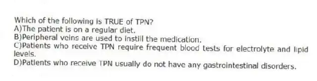 Which of the following is TRUE of TPN?
A)The patient is on a regular diet.
B)Peripheral veins are used to instill the medication.
C)Patients who receive TPN require frequent blood tests for electrolyte and lipid levels.
D)Patients who receive TPN usually do not have any gastrointestinal disorders.