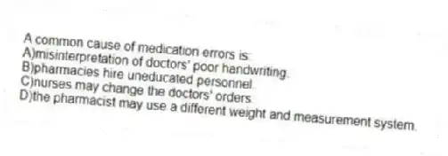 A common cause of medication errors is:
A)misinterpretation of doctors' poor handwriting.
B)pharmacies hire uneducated personnel.
C)nurses may change the doctors' orders.
D)the pharmacist may use a different weight and measurement system.
