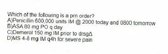 Which of the following is a prn order?
A)Penicillin 600,000 units IM @ 2000 today and 0800 tomorrow
B)ASA 80 mg PO q day
C)Demerol 150 mg IM prior to drsgΔ
D)MS 4-8 mg IM q4h for severe pain