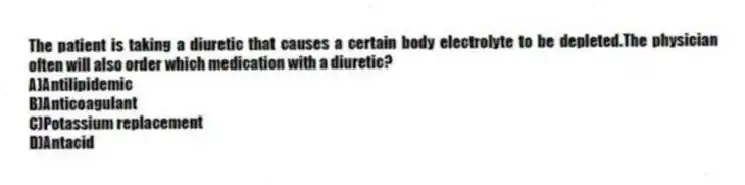 The patient is taking a diuretic that causes a certain body electrolyte to be depleted.The physician often will also order which medication with a diuretic?
A)Antilipidemic
B)Anticoagulant
C)Potassium replacement
D)Antacid