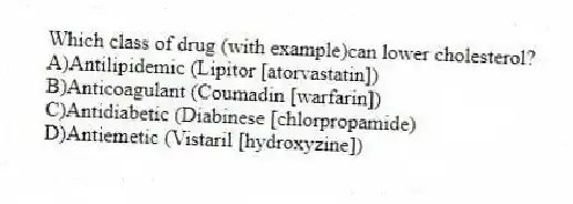 Which class of drug (with example)can lower cholesterol?
A)Antilipidemic (Lipitor [atorvastatin])
B)Anticoagulant (Coumadin [warfarin])
C)Antidiabetic (Diabinese [chlorpropamide)
D)Antiemetic (Vistaril [hydroxyzine])