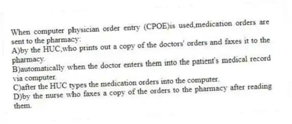 When computer physician order entry (CPOE)is used,medication orders are sent to the pharmacy:
A)by the HUC,who prints out a copy of the doctors' orders and faxes it to the pharmacy.
B)automatically when the doctor enters them into the patient's medical record via computer.
C)after the HUC types the medication orders into the computer.
D)by the nurse who faxes a copy of the orders to the pharmacy after reading them.