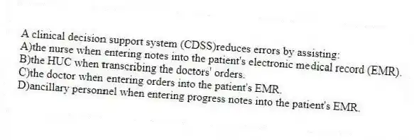A clinical decision support system (CDSS)reduces errors by assisting:
A)the nurse when entering notes into the patient's electronic medical record (EMR).
B)the HUC when transcribing the doctors' orders.
C)the doctor when entering orders into the patient's EMR.
D)ancillary personnel when entering progress notes into the patient's EMR.