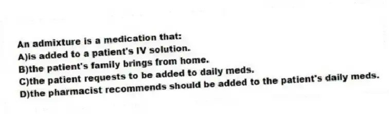 An admixture is a medication that:
A)is added to a patient's IV solution.
B)the patient's family brings from home.
C)the patient requests to be added to daily meds.
D)the pharmacist recommends should be added to the patient's daily meds.