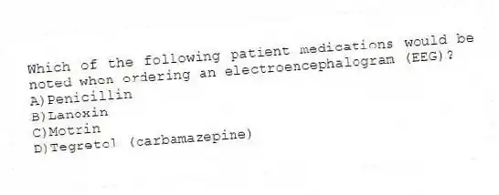 Which of the following patient medications would be noted when ordering an electroencephalogram (EEG)?
A)Penicillin
B)Lanoxin
C)Motrin
D)Tegretol (carbamazepine)