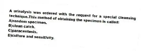 A urinalysis was ordered with the request for a special cleansing technique.This method of obtaining the specimen is called:
A)random specimen.
B)clean catch.
C)paracentesis.
D)culture and sensitivity.