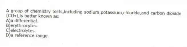 A group of chemistry tests,including sodium,potassium,chloride,and carbon dioxide (CO₂),is better known as:
A)a differential.
B)erythrocytes.
C)electrolytes.
D)a reference range.