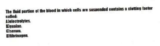 The fluid portion of the blood in which cells are suspended contains a clotting factor called:
A)electrolytes.
B)guaiac.
C)serum.
D)fibrinogen.