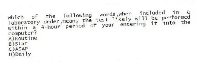 Which of the following words,when included in a laboratory order,means the test likely will be performed within a 4-hour period of your entering it into the computer?
A)Routine
B)Stat
C)ASAP
D)Daily