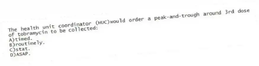 The health unit coordinator (HUC)would order a peak-and-trough around 3rd dose of tobramycin to be collected:
A)timed.
B)routinely.
C)stat.
D)ASAP.