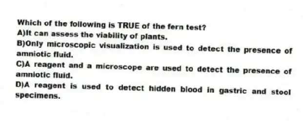 Which of the following is TRUE of the fern test?
A)It can assess the viability of plants.
B)Only microscopic visualization is used to detect the presence of amniotic fluid.
C)A reagent and a microscope are used to detect the presence of amniotic fluid.
D)A reagent is used to detect hidden blood in gastric and stool specimens.