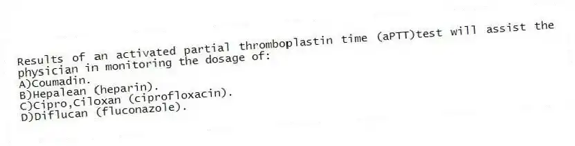 Results of an activated partial thromboplastin time (aPTT)test will assist the physician in monitoring the dosage of:
A)Coumadin.
B)Hepalean (heparin).
C)Cipro,Ciloxan (ciprofloxacin).
D)Diflucan (fluconazole).