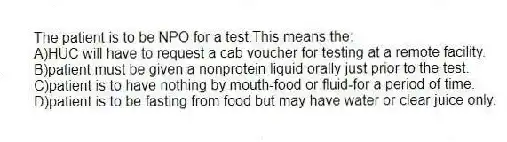 The patient is to be NPO for a test.This means the:
A)HUC will have to request a cab voucher for testing at a remote facility.
B)patient must be given a nonprotein liquid orally just prior to the test.
C)patient is to have nothing by mouth-food or fluid-for a period of time.
D)patient is to be fasting from food but may have water or clear juice only.