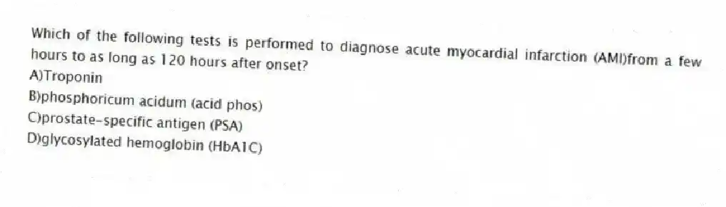 Which of the following tests is performed to diagnose acute myocardial infarction (AMI)from a few hours to as long as 120 hours after onset?
A)Troponin
B)phosphoricum acidum (acid phos)
C)prostate-specific antigen (PSA)
D)glycosylated hemoglobin (HbA1C)