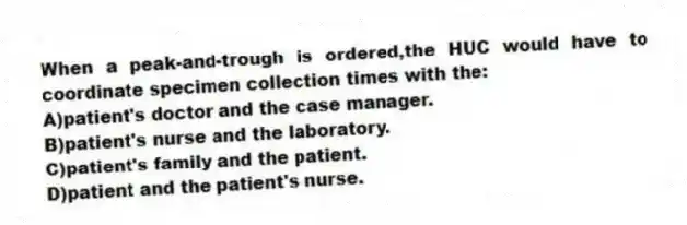 When a peak-and-trough is ordered,the HUC would have to coordinate specimen collection times with the:
A)patient's doctor and the case manager.
B)patient's nurse and the laboratory.
C)patient's family and the patient.
D)patient and the patient's nurse.