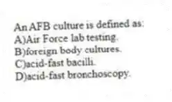 An AFB culture is defined as:
A)Air Force lab testing.
B)foreign body cultures.
C)acid-fast bacilli.
D)acid-fast bronchoscopy.