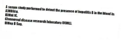 A serum study performed to detect the presence of hepatitis B in the blood is:
A)HBSAg.
B)HbA1C.
C)venereal disease research laboratory (VDRL).
D)Hep B Sag.