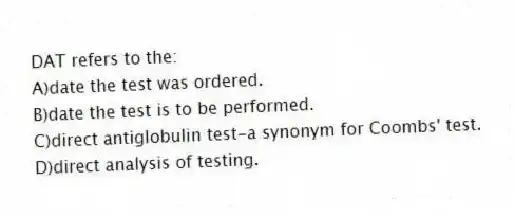 DAT refers to the:
A)date the test was ordered.
B)date the test is to be performed.
C)direct antiglobulin test-a synonym for Coombs' test.
D)direct analysis of testing.