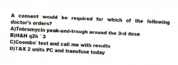 A consent would be required for which of the following doctor's orders?
A)Tobramycin peak-and-trough around the 3rd dose
B)H&H q2h ´ 3
C)Coombs' test and call me with results
D)T&X 2 units PC and transfuse today
