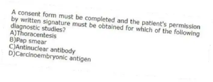 A consent form must be completed and the patient's permission by written signature must be obtained for which of the following diagnostic studies?
A)Thoracentesis
B)Pap smear
C)Antinuclear antibody
D)Carcinoembryonic antigen