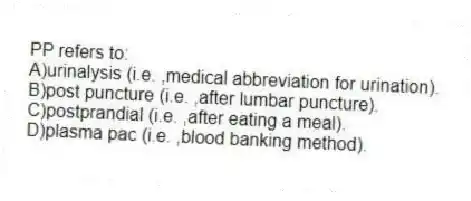 PP refers to:
A)urinalysis (i.e. ,medical abbreviation for urination).
B)post puncture (i.e. ,after lumbar puncture).
C)postprandial (i.e. ,after eating a meal).
D)plasma pac (i.e. ,blood banking method).