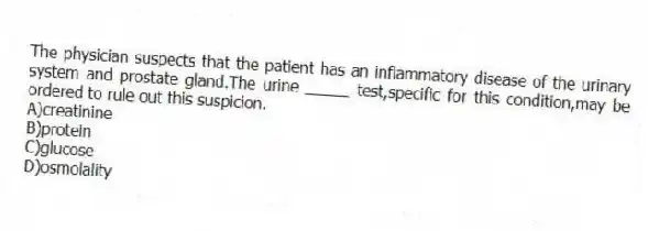 The physician suspects that the patient has an inflammatory disease of the urinary system and prostate gland.The urine _____ test,specific for this condition,may be ordered to rule out this suspicion.
A)creatinine
B)protein
C)glucose
D)osmolality