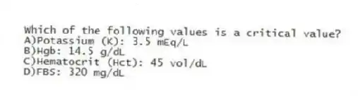 Which of the following values is a critical value?
A)Potassium (K): 3.5 mEq/L
B)Hgb: 14.5 g/dL
C)Hematocrit (Hct): 45 vol/dL
D)FBS: 320 mg/dL