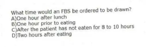 What time would an FBS be ordered to be drawn?
A)One hour after lunch
B)One hour prior to eating
C)After the patient has not eaten for 8 to 10 hours
D)Two hours after eating