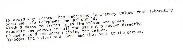 To avoid any errors when receiving laboratory values from laboratory personnel via telephone,the HUC should:
A)ask a nurse to listen in as the values are given.
B)advise the person to call the patient's doctor directly.
C)tape record the person giving the values.
D)record the values and then read them back to the person.
