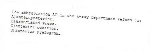 The abbreviation AP in the x-ray department refers to:
A)anteroposterior.
B)Associated Press.
C)anterior position.
D)anterior pyelogram.