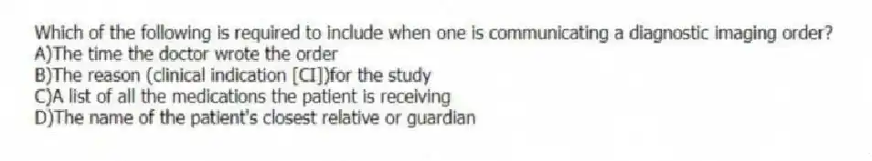 Which of the following is required to include when one is communicating a diagnostic imaging order?
A)The time the doctor wrote the order
B)The reason (clinical indication [CI])for the study
C)A list of all the medications the patient is receiving
D)The name of the patient's closest relative or guardian