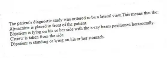 The patient's diagnostic study was ordered to be a lateral view.This means that the:
A)machine is placed in front of the patient.
B)patient is lying on his or her side with the x-ray beam positioned horizontally.
C)view is taken from the side.
D)patient is standing or lying on his or her stomach.