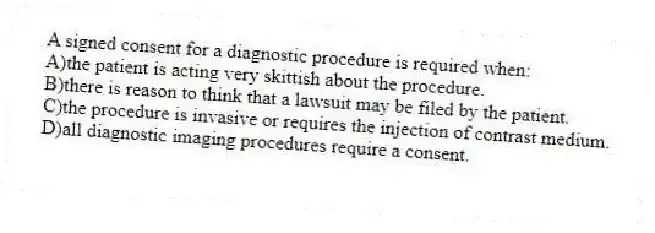 A signed consent for a diagnostic procedure is required when:
A)the patient is acting very skittish about the procedure.
B)there is reason to think that a lawsuit may be filed by the patient.
C)the procedure is invasive or requires the injection of contrast medium.
D)all diagnostic imaging procedures require a consent.