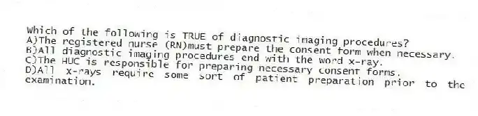 Which of the following is TRUE of diagnostic imaging procedures?
A)The registered nurse (RN)must prepare the consent form when necessary.
B)All diagnostic imaging procedures end with the word x-ray.
C)The HUC is responsible for preparing necessary consent forms.
D)All x-rays require some sort of patient preparation prior to the examination.