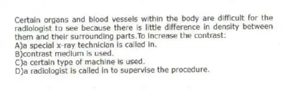 Certain organs and blood vessels within the body are difficult for the radiologist to see because there is little difference in density between them and their surrounding parts.To increase the contrast:
A)a special x-ray technician is called in.
B)contrast medium is used.
C)a certain type of machine is used.
D)a radiologist is called in to supervise the procedure.