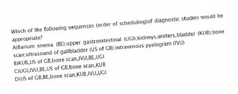 Which of the following sequences (order of scheduling)of diagnostic studies would be appropriate?
A)Barium enema (BE);upper gastrointestinal (UGI);kidneys,ureters,bladder (KUB);bone scan;ultrasound of gallbladder (US of GB);intravenous pyelogram (IVU)
B)KUB,US of GB,bone scan,IVU,BE,UGI
C)UGI,IVU,BE,US of GB,bone scan,KUB
D)US of GB,BE,bone scan,KUB,IVU,UGI