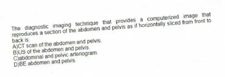 The diagnostic imaging technique that provides a computerized image that reproduces a section of the abdomen and pelvis as if horizontally sliced from front to back is:
A)CT scan of the abdomen and pelvis.
B)US of the abdomen and pelvis.
C)abdominal and pelvic arteriogram.
D)BE abdomen and pelvis.