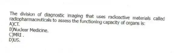 The division of diagnostic imaging that uses radioactive materials called radiopharmaceuticals to assess the functioning capacity of organs is:
A)CT.
B)Nuclear Medicine.
C)MRI .
D)US.