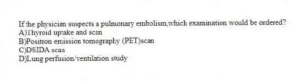If the physician suspects a pulmonary embolism,which examination would be ordered?
A)Thyroid uptake and scan
B)Positron emission tomography (PET)scan
C)DSIDA scan
D)Lung perfusion/ventilation study