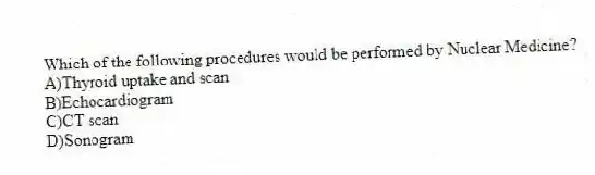 Which of the following procedures would be performed by Nuclear Medicine?
A)Thyroid uptake and scan
B)Echocardiogram
C)CT scan
D)Sonogram