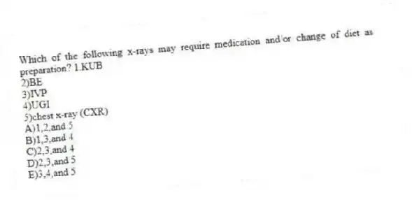 Which of the following x-rays may require medication and/or change of diet as preparation? 1.KUB
2)BE
3)IVP
4)UGI
5)chest x-ray (CXR)
A)1,2,and 5
B)1,3,and 4
C)2,3,and 4
D)2,3,and 5
E)3,4,and 5