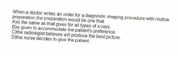 When a doctor writes an order for a diagnostic imaging procedure with routine preparation,the preparation would be one that:
A)is the same as that given for all types of x-rays.
B)is given to accommodate the patient's preference.
C)the radiologist believes will produce the best picture.
D)the nurse decides to give the patient.