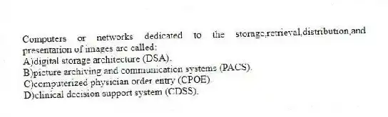 Computers or networks dedicated to the storage,retrieval,distribution,and presentation of images are called:
A)digital storage architecture (DSA).
B)picture archiving and communication systems (PACS).
C)computerized physician order entry (CPOE).
D)clinical decision support system (CDSS).
