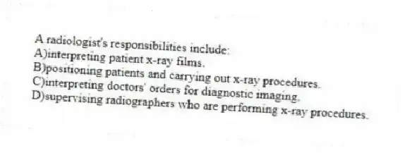 A radiologist's responsibilities include:
A)interpreting patient x-ray films.
B)positioning patients and carrying out x-ray procedures.
C)interpreting doctors' orders for diagnostic imaging.
D)supervising radiographers who are performing x-ray procedures.