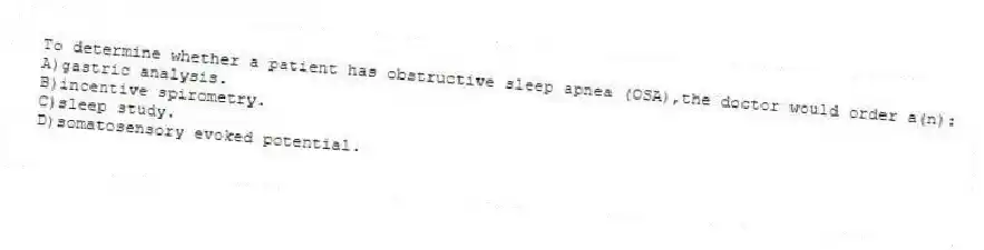 To determine whether a patient has obstructive sleep apnea (OSA),the doctor would order a(n):
A)gastric analysis.
B)incentive spirometry.
C)sleep study.
D)somatosensory evoked potential.