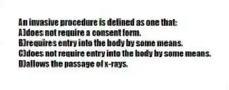 An invasive procedure is defined as one that:
A)does not require a consent form.
B)requires entry into the body by some means.
C)does not require entry into the body by some means.
D)allows the passage of x-rays.